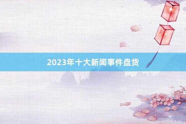 2023年十大新闻事件盘货