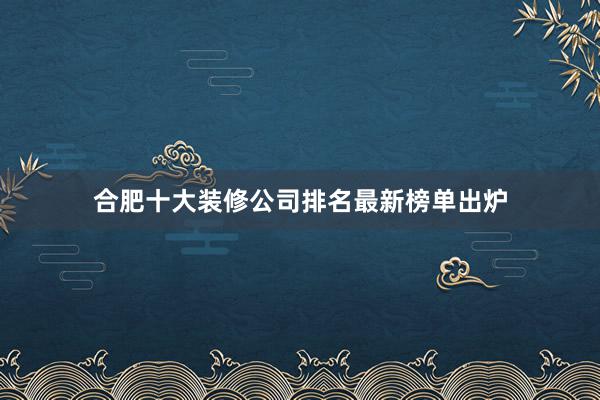 合肥十大装修公司排名最新榜单出炉