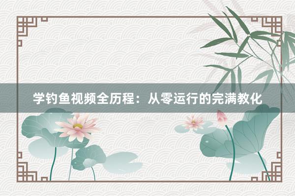 学钓鱼视频全历程：从零运行的完满教化
